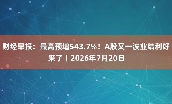 财经早报:最高预增543.7%!A股又一波业绩利好来了丨2026年7月20日
