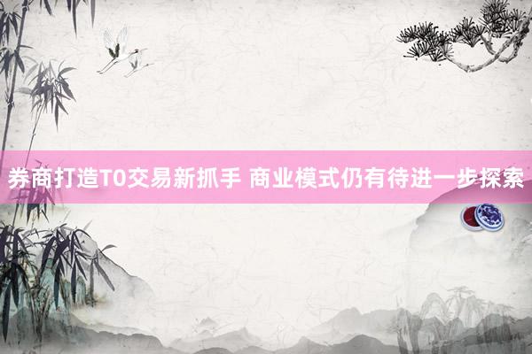 券商打造T0交易新抓手 商业模式仍有待进一步探索