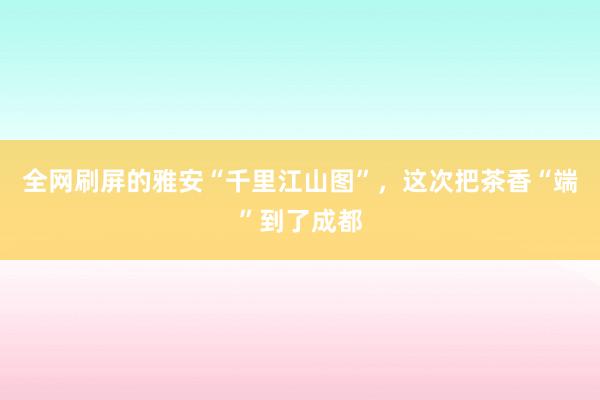 全网刷屏的雅安“千里江山图”,这次把茶香“端”到了成都