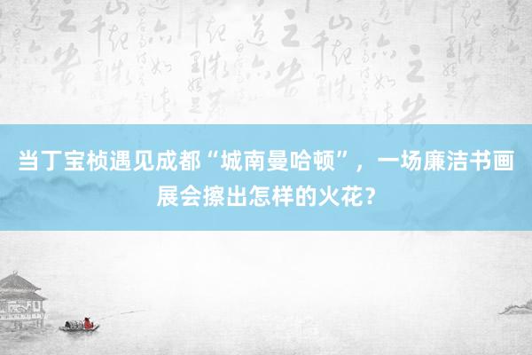 当丁宝桢遇见成都“城南曼哈顿”,一场廉洁书画展会擦出怎样的火花?