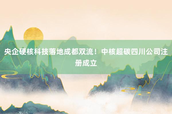 央企硬核科技落地成都双流!中核超碳四川公司注册成立