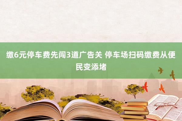 缴6元停车费先闯3道广告关 停车场扫码缴费从便民变添堵