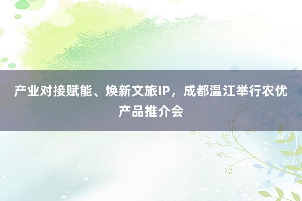 产业对接赋能、焕新文旅IP,成都温江举行农优产品推介会