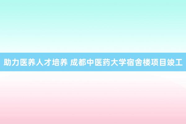 助力医养人才培养 成都中医药大学宿舍楼项目竣工